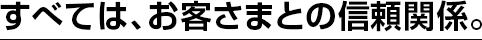 すべては、お客さまとの信頼関係。